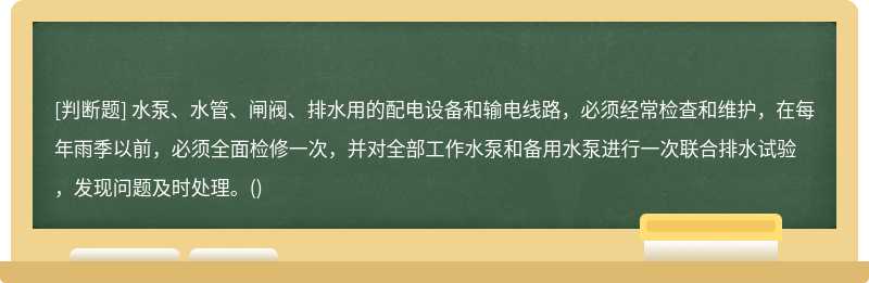 水泵、水管、闸阀、排水用的配电设备和输电线路，必须经常检查和维护，在每年雨季以前，必须全面检修一次，并对全部工作水泵和备用水泵进行一次联合排水试验，发现问题及时处理。()