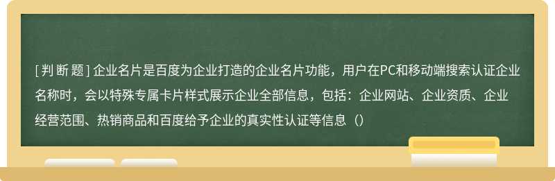 企业名片是百度为企业打造的企业名片功能，用户在PC和移动端搜索认证企业名称时，会以特殊专属卡片样式展示企业全部信息，包括：企业网站、企业资质、企业经营范围、热销商品和百度给予企业的真实性认证等信息（）