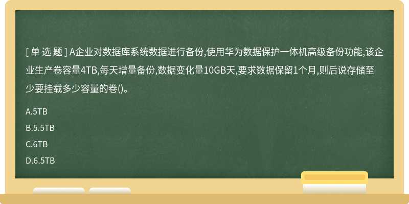 A企业对数据库系统数据进行备份,使用华为数据保护一体机高级备份功能,该企业生产卷容量4TB,每天增量备份,数据变化量10GB天,要求数据保留1个月,则后说存储至少要挂载多少容量的卷()。