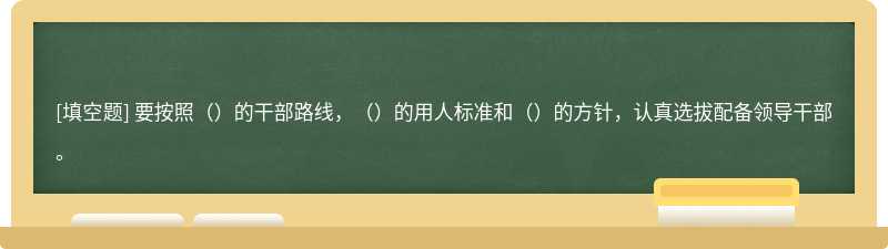 要按照（）的干部路线，（）的用人标准和（）的方针，认真选拔配备领导干部。