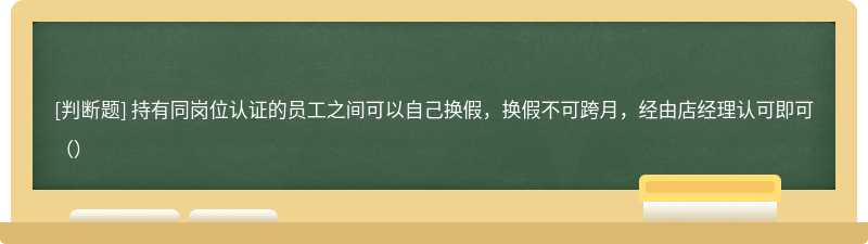 持有同岗位认证的员工之间可以自己换假，换假不可跨月，经由店经理认可即可（）