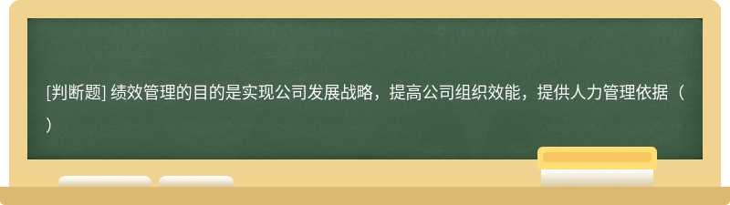 绩效管理的目的是实现公司发展战略，提高公司组织效能，提供人力管理依据（）