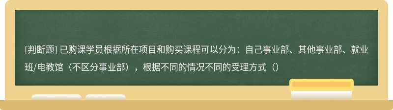 已购课学员根据所在项目和购买课程可以分为：自己事业部、其他事业部、就业班/电教馆（不区分事业部），根据不同的情况不同的受理方式（）