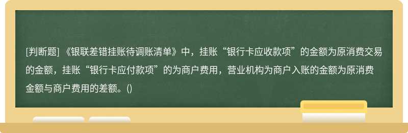 《银联差错挂账待调账清单》中，挂账“银行卡应收款项”的金额为原消费交易的金额，挂账“银行卡应付款项”的为商户费用，营业机构为商户入账的金额为原消费金额与商户费用的差额。()