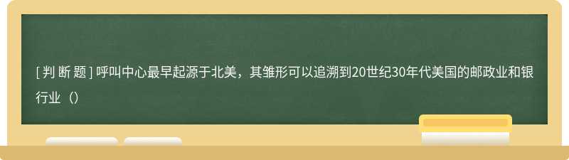 呼叫中心最早起源于北美，其雏形可以追溯到20世纪30年代美国的邮政业和银行业（）