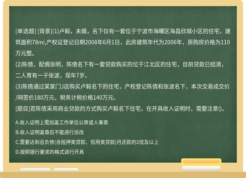 [背景](1)卢毅，未婚，名下仅有一套位于宁波市海曙区海昌欣城小区的住宅，建筑面积78mi,产权证登记日期2008年6月1日，此房建筑年代为2006年，原购房价格为110万元整。(2)陈倩，配偶张明，陈倩名下有一套贷款购买的位于江北区的住宅，目前贷款已结清，二人育有一子张波，现年7岁。(3)陈倩通过某家门J店购买卢毅名下的住宅，产权登记陈倩和张波名下，本次交易成交价/网签价180万元，税务计税价格140万元。[题目]若陈倩采用商业贷款的方式购买卢毅名下住宅，在开具收入证明时，需要注意()。