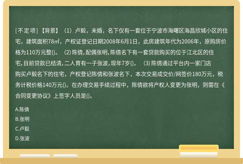 【背景】（1）卢毅，未婚，名下仅有一套位于宁波市海曙区海昌欣城小区的住宅，建筑面积78㎡，产权证登记日期2008年6月1日，此房建筑年代为2006年，原购房价格为110万元整()。 （2）陈倩，配偶张明，陈倩名下有一套贷款购买的位于江北区的住宅，目前贷款已结清，二人育有一子张波，现年7岁()。 （3）陈倩通过平台内一家门店购买卢毅名下的住宅，产权登记陈倩和张波名下，本次交易成交价/网签价180万元，税务计税价格140万元()。在办理交易手续过程中，陈倩欲将产权人变更为张明，则需在《合同变更协议》上签字人员是()。