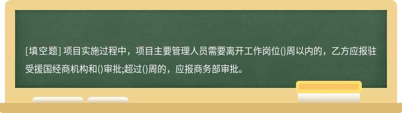 项目实施过程中，项目主要管理人员需要离开工作岗位()周以内的，乙方应报驻受援国经商机构和()审批;超过()周的，应报商务部审批。