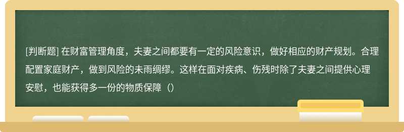 在财富管理角度，夫妻之间都要有一定的风险意识，做好相应的财产规划。合理配置家庭财产，做到风险的未雨绸缪。这样在面对疾病、伤残时除了夫妻之间提供心理安慰，也能获得多一份的物质保障（）