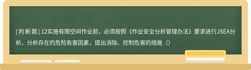 12实施有限空间作业前，必须按照《作业安全分析管理办法》要求进行JSEA分析，分析存在的危险有害因素，提出消除、控制危害的措施（）