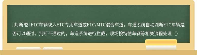 ETC车辆驶入ETC专用车道或ETC/MTC混合车道，车道系统自动判断ETC车辆是否可以通过。判断不通过的，车道系统进行拦截，现场按特情车辆等相关流程处理（）