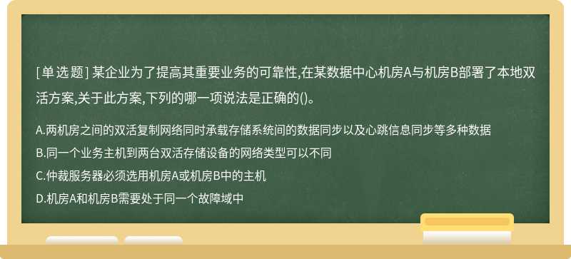 某企业为了提高其重要业务的可靠性,在某数据中心机房A与机房B部署了本地双活方案,关于此方案,下列的哪一项说法是正确的()。