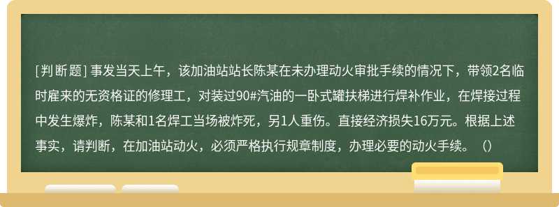 事发当天上午，该加油站站长陈某在未办理动火审批手续的情况下，带领2名临时雇来的无资格证的修理工，对装过90#汽油的一卧式罐扶梯进行焊补作业，在焊接过程中发生爆炸，陈某和1名焊工当场被炸死，另1人重伤。直接经济损失16万元。根据上述事实，请判断，在加油站动火，必须严格执行规章制度，办理必要的动火手续。（）