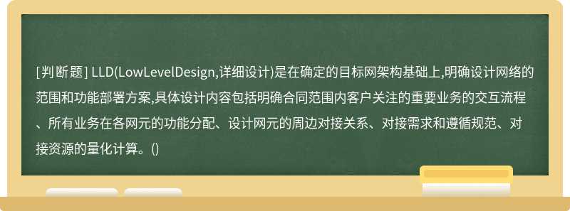 LLD(LowLevelDesign,详细设计)是在确定的目标网架构基础上,明确设计网络的范围和功能部署方案,具体设计内容包括明确合同范围内客户关注的重要业务的交互流程、所有业务在各网元的功能分配、设计网元的周边对接关系、对接需求和遵循规范、对接资源的量化计算。()