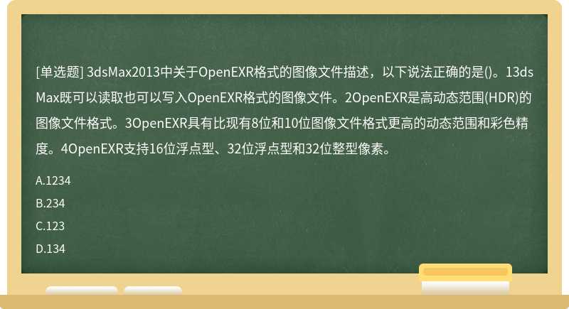 3dsMax2013中关于OpenEXR格式的图像文件描述，以下说法正确的是()。13dsMax既可以读取也可以写入OpenEXR格式的图像文件。2OpenEXR是高动态范围(HDR)的图像文件格式。3OpenEXR具有比现有8位和10位图像文件格式更高的动态范围和彩色精度。4OpenEXR支持16位浮点型、32位浮点型和32位整型像素。