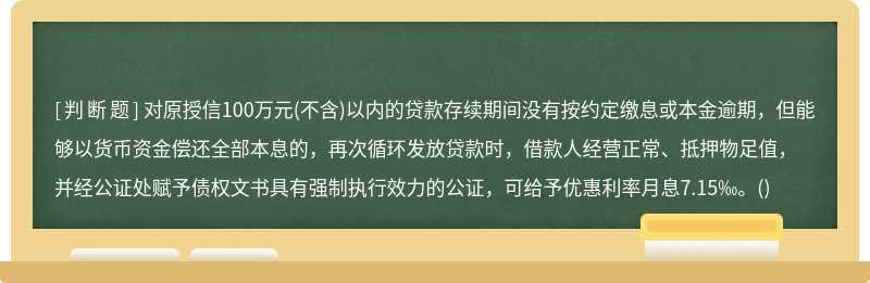 对原授信100万元(不含)以内的贷款存续期间没有按约定缴息或本金逾期，但能够以货币资金偿还全部本息的，再次循环发放贷款时，借款人经营正常、抵押物足值，并经公证处赋予债权文书具有强制执行效力的公证，可给予优惠利率月息7.15‰。()