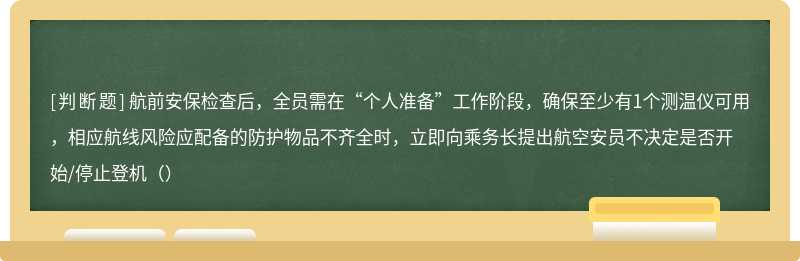 航前安保检查后，全员需在“个人准备”工作阶段，确保至少有1个测温仪可用，相应航线风险应配备的防护物品不齐全时，立即向乘务长提出航空安员不决定是否开始/停止登机（）