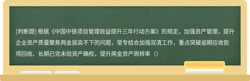 根据《中国中铁项目管理效益提升三年行动方案》的规定，加强资产管理，提升企业资产质量聚焦两金居高不下的问题，常专结合加强双清工作，重点突破逾期应收款项回收、长期已完未验资产确权，提升两金资产周转率（）