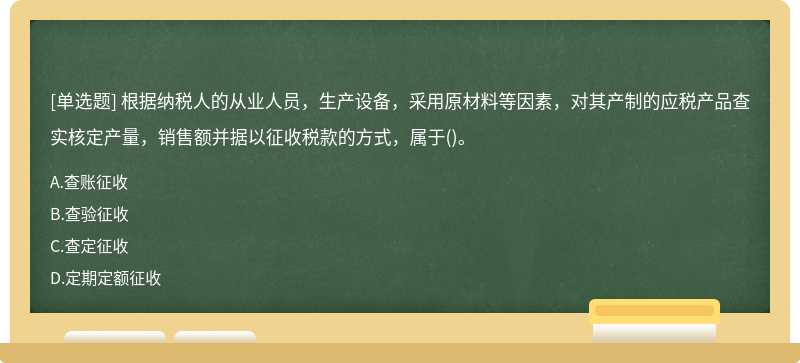 根据纳税人的从业人员，生产设备，采用原材料等因素，对其产制的应税产品查实核定产量，销售额并据以征收税款的方式，属于()。