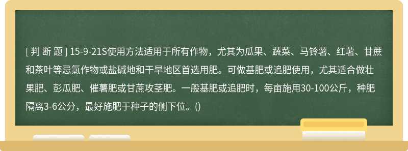 15-9-21S使用方法适用于所有作物，尤其为瓜果、蔬菜、马铃薯、红薯、甘蔗和茶叶等忌氯作物或盐碱地和干旱地区首选用肥。可做基肥或追肥使用，尤其适合做壮果肥、彭瓜肥、催薯肥或甘蔗攻茎肥。一般基肥或追肥时，每亩施用30-100公斤，种肥隔离3-6公分，最好施肥于种子的侧下位。()