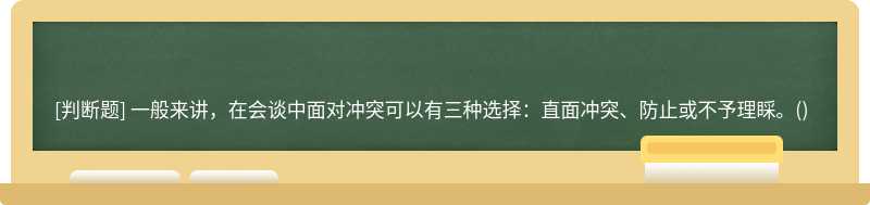 一般来讲，在会谈中面对冲突可以有三种选择：直面冲突、防止或不予理睬。()