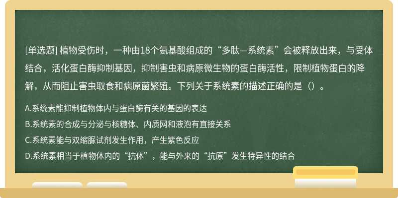 植物受伤时，一种由18个氨基酸组成的“多肽—系统素”会被释放出来，与受体结合，活化蛋白酶抑制基因，抑制害虫和病原微生物的蛋白酶活性，限制植物蛋白的降解，从而阻止害虫取食和病原菌繁殖。下列关于系统素的描述正确的是（）。