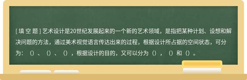 艺术设计是20世纪发展起来的一个新的艺术领域，是指把某种计划、设想和解决问题的方法，通过美术视觉语言传达出来的过程，根据设计所占据的空间状态，可分为：（）、（）、（），根据设计的目的，又可以分为（），（）和（）。