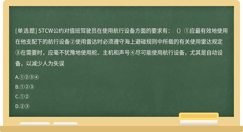 STCW公约对值班驾驶员在使用航行设备方面的要求有：（）①应最有效地使用在他支配下的航行设备②使用雷达时必须遵守海上避碰规则中所载的有关使用雷达规定③在需要时，应毫不犹豫地使用舵、主机和声号④尽可能使用航行设备，尤其是自动设备，以减少人为失误