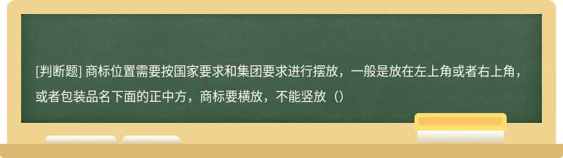 商标位置需要按国家要求和集团要求进行摆放，一般是放在左上角或者右上角，或者包装品名下面的正中方，商标要横放，不能竖放（）