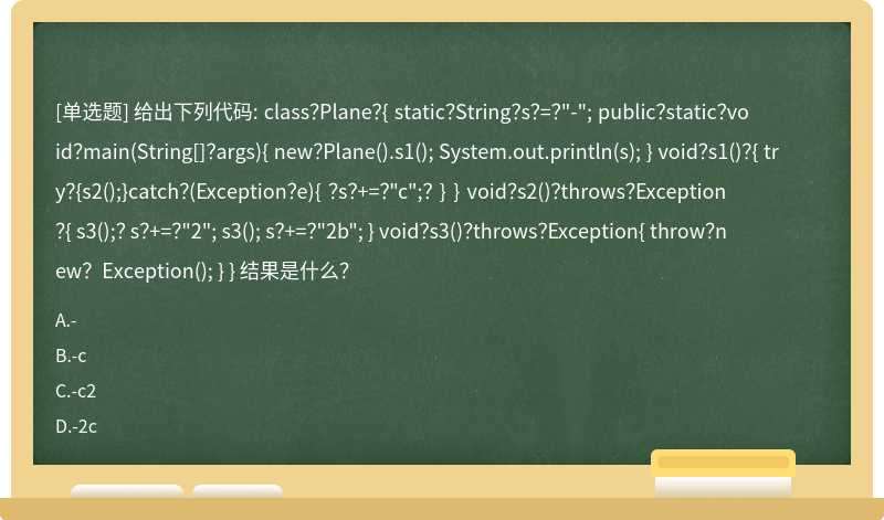 给出下列代码: class？Plane？{ static？String？s？=？"-"; public？static？void？main(String[]？args){ new？Plane().s1(); System.out.println(s); } void？s1()？{ try？{s2();}catch？(Exception？e){ ？s？+=？"c";？ } } void？s2()？throws？Exception？{ s3();？ s？+=？"2"; s3(); s？+=？"2b"; } void？s3()？throws？Exception{ throw？new？Exception(); } } 结果是什么？