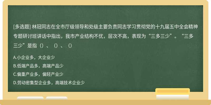 林冠同志在全市厅级领导和处级主要负责同志学习贯彻党的十九届五中全会精神专题研讨班讲话中指出，我市产业结构不优，层次不高，表现为“三多三少”。“三多三少”是指（）、（）、（）