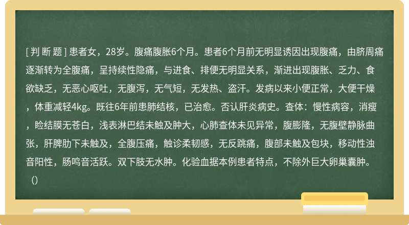 患者女，28岁。腹痛腹胀6个月。患者6个月前无明显诱因出现腹痛，由脐周痛逐渐转为全腹痛，呈持续性隐痛，与进食、排便无明显关系，渐进出现腹胀、乏力、食欲缺乏，无恶心呕吐，无腹泻，无气短，无发热、盗汗。发病以来小便正常，大便干燥，体重减轻4kg。既往6年前患肺结核，已治愈。否认肝炎病史。查体：慢性病容，消瘦，睑结膜无苍白，浅表淋巴结未触及肿大，心肺查体未见异常，腹膨隆，无腹壁静脉曲张，肝脾肋下未触及，全腹压痛，触诊柔韧感，无反跳痛，腹部未触及包块，移动性浊音阳性，肠鸣音活跃。双下肢无水肿。化验血据本例患者特点，不除外巨大卵巢囊肿。（）