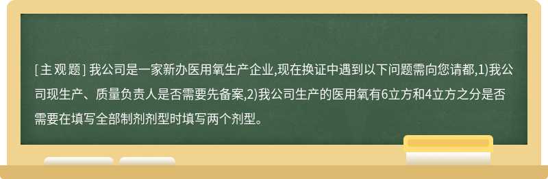 我公司是一家新办医用氧生产企业,现在换证中遇到以下问题需向您请都,1)我公司现生产、质量负责人是否需要先备案,2)我公司生产的医用氧有6立方和4立方之分是否需要在填写全部制剂剂型时填写两个剂型。