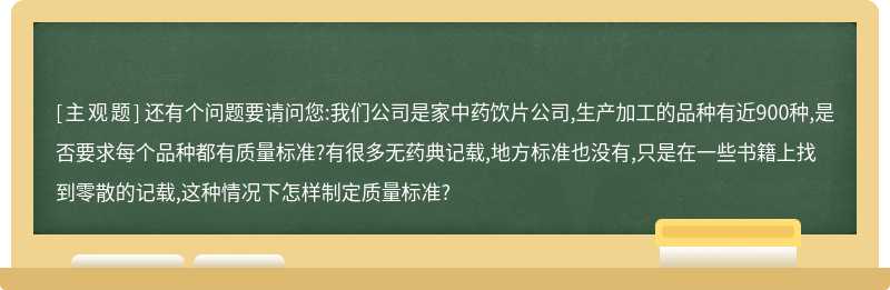 还有个问题要请问您:我们公司是家中药饮片公司,生产加工的品种有近900种,是否要求每个品种都有质量标准?有很多无药典记载,地方标准也没有,只是在一些书籍上找到零散的记载,这种情况下怎样制定质量标准?