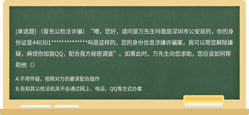 （冒充公检法诈骗）“喂，您好，请问是万先生吗我是深圳市公安局的，你的身份证是440301**************吗是这样的，您的身份信息涉嫌诈骗案，我可以帮您解除嫌疑，麻烦你加我QQ，配合我方秘密调查”。如果此时，万先生向您求助，您应该如何帮助他（）