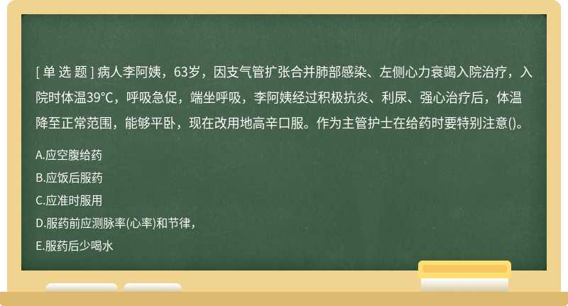 病人李阿姨，63岁，因支气管扩张合并肺部感染、左侧心力衰竭入院治疗，入院时体温39℃，呼吸急促，端坐呼吸，李阿姨经过积极抗炎、利尿、强心治疗后，体温降至正常范围，能够平卧，现在改用地高辛口服。作为主管护士在给药时要特别注意()。