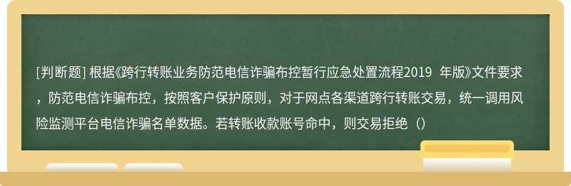 根据《跨行转账业务防范电信诈骗布控暂行应急处置流程2019 年版》文件要求，防范电信诈骗布控，按照客户保护原则，对于网点各渠道跨行转账交易，统一调用风险监测平台电信诈骗名单数据。若转账收款账号命中，则交易拒绝（）