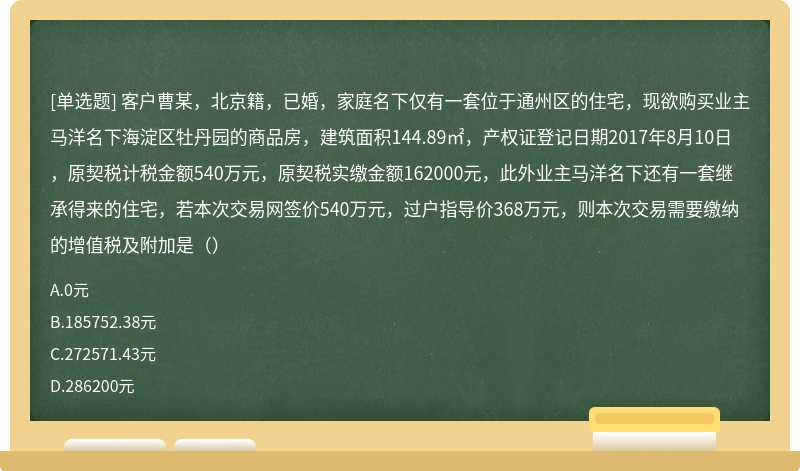 客户曹某，北京籍，已婚，家庭名下仅有一套位于通州区的住宅，现欲购买业主马洋名下海淀区牡丹园的商品房，建筑面积144.89㎡，产权证登记日期2017年8月10日，原契税计税金额540万元，原契税实缴金额162000元，此外业主马洋名下还有一套继承得来的住宅，若本次交易网签价540万元，过户指导价368万元，则本次交易需要缴纳的增值税及附加是（）