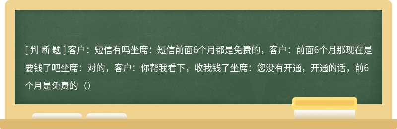 客户：短信有吗坐席：短信前面6个月都是免费的，客户：前面6个月那现在是要钱了吧坐席：对的，客户：你帮我看下，收我钱了坐席：您没有开通，开通的话，前6个月是免费的（）