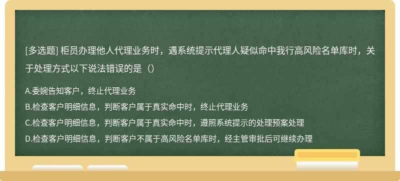 柜员办理他人代理业务时，遇系统提示代理人疑似命中我行高风险名单库时，关于处理方式以下说法错误的是（）