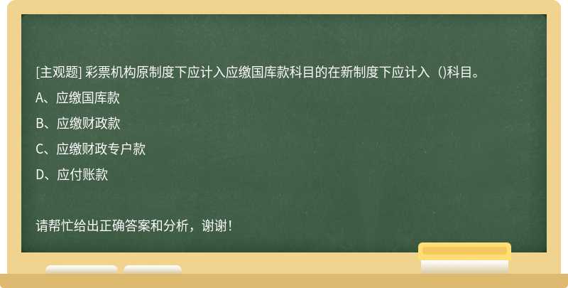 彩票机构原制度下应计入应缴国库款科目的在新制度下应计入( )科目。