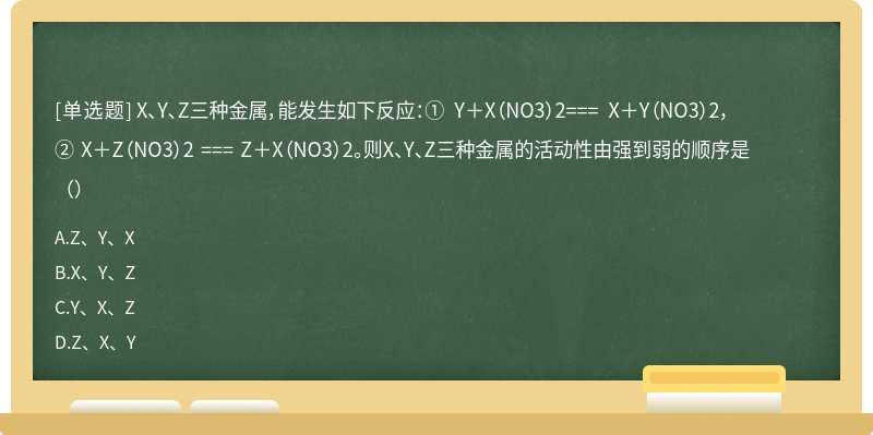 X、Y、Z三种金属，能发生如下反应：① Y＋X（NO3）2=== X＋Y（NO3）2，② X＋Z（NO3）2 === Z＋X（NO3）2。则X、Y、Z三种金属的活动性由强到弱的顺序是（）