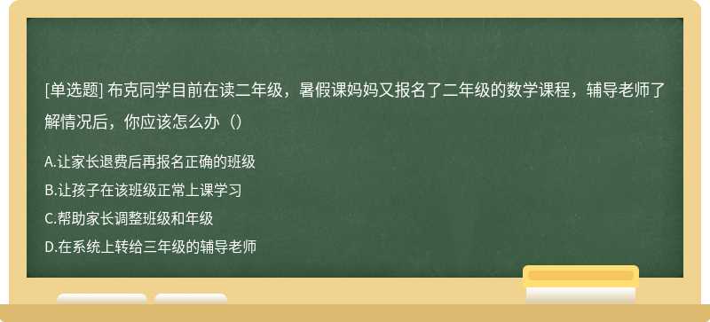 布克同学目前在读二年级，暑假课妈妈又报名了二年级的数学课程，辅导老师了解情况后，你应该怎么办（）