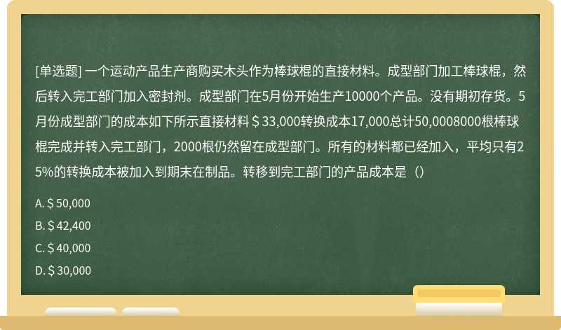 一个运动产品生产商购买木头作为棒球棍的直接材料。成型部门加工棒球棍，然后转入完工部门加入密封剂。成型部门在5月份开始生产10000个产品。没有期初存货。5月份成型部门的成本如下所示直接材料＄33,000转换成本17,000总计50,0008000根棒球棍完成并转入完工部门，2000根仍然留在成型部门。所有的材料都已经加入，平均只有25%的转换成本被加入到期末在制品。转移到完工部门的产品成本是（）