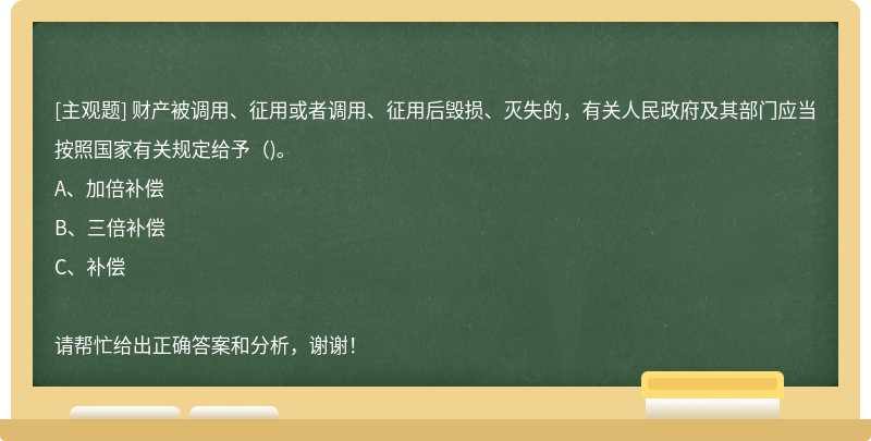 财产被调用、征用或者调用、征用后毁损、灭失的，有关人民政府及其部门应当按照国家有关规定给予（)。