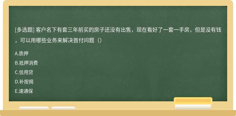 客户名下有套三年前买的房子还没有出售，现在看好了一套一手房，但是没有钱，可以用哪些业务来解决首付问题（）