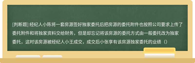 经纪人小陈将一套房源签好独家委托后把房源的委托附件也按照公司要求上传了委托附件和将独家资料交给财务，但是却忘记将该房源的委托方式由一般委托改为独家委托，这时该房源被经纪人小王成交，成交后小张享有该房源独家委托的业绩（）