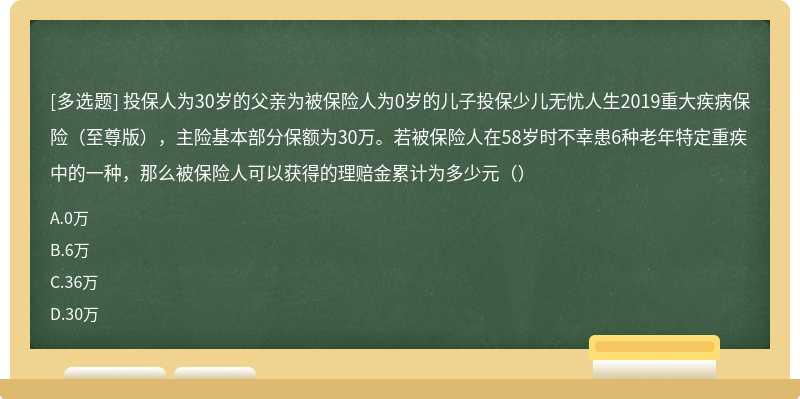 投保人为30岁的父亲为被保险人为0岁的儿子投保少儿无忧人生2019重大疾病保险（至尊版），主险基本部分保额为30万。若被保险人在58岁时不幸患6种老年特定重疾中的一种，那么被保险人可以获得的理赔金累计为多少元（）