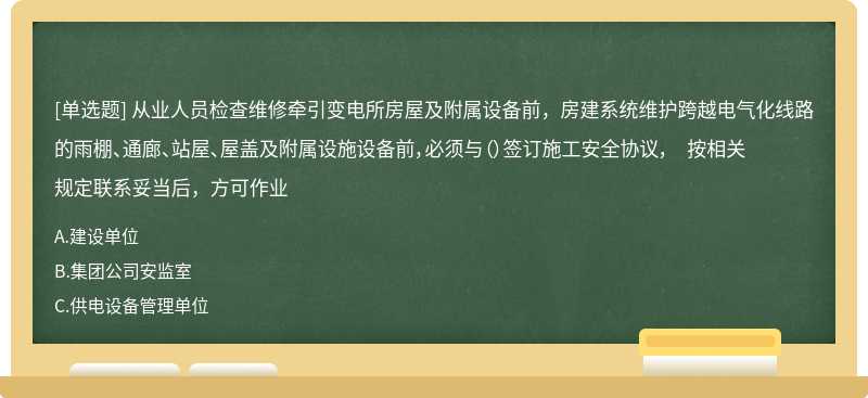 从业人员检查维修牵引变电所房屋及附属设备前，房建系统维护跨越电气化线路的雨棚、通廊、站屋、屋盖及附属设施设备前，必须与（）签订施工安全协议， 按相关规定联系妥当后，方可作业