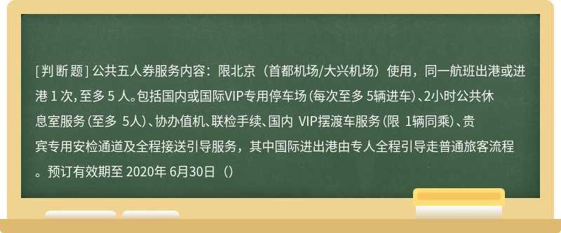 公共五人券服务内容：限北京（首都机场/大兴机场）使用，同一航班出港或进港 1 次，至多 5 人。包括国内或国际VIP专用停车场（每次至多 5辆进车）、2小时公共休息室服务（至多 5人）、协办值机、联检手续、国内 VIP摆渡车服务（限 1辆同乘）、贵宾专用安检通道及全程接送引导服务，其中国际进出港由专人全程引导走普通旅客流程。预订有效期至 2020年 6月30日（）
